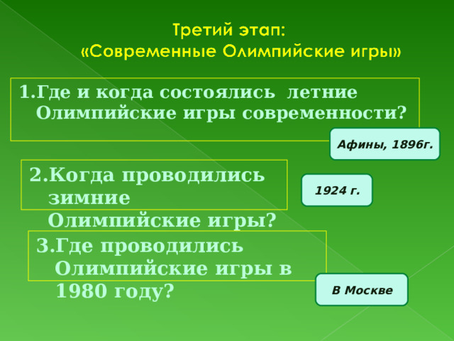 1.Где и когда состоялись летние Олимпийские игры современности? Афины, 1896г. 2.Когда проводились зимние Олимпийские игры? 1924 г. 3.Где проводились Олимпийские игры в 1980 году? В Москве 