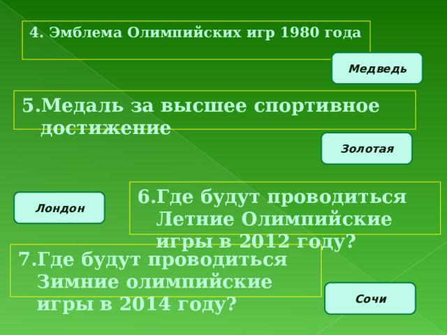 4. Эмблема Олимпийских игр 1980 года Медведь 5.Медаль за высшее спортивное достижение Золотая 6.Где будут проводиться Летние Олимпийские игры в 2012 году? Лондон 7.Где будут проводиться Зимние олимпийские игры в 2014 году? Сочи 