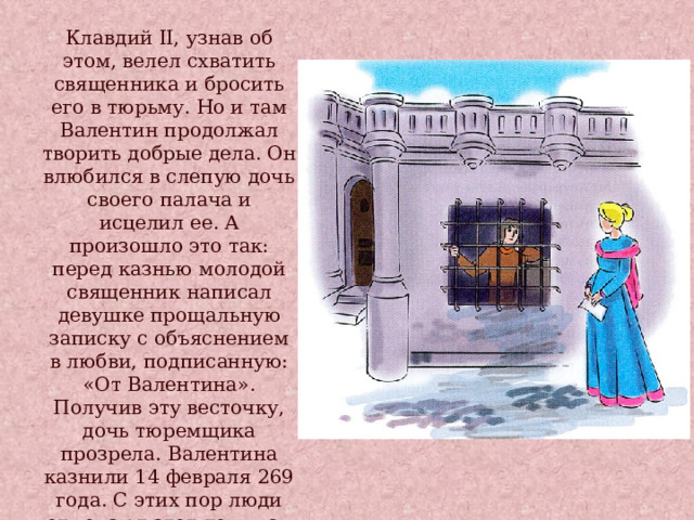 Клавдий II, узнав об этом, велел схватить священника и бросить его в тюрьму. Но и там Валентин продолжал творить добрые дела. Он влюбился в слепую дочь своего палача и исцелил ее. А произошло это так: перед казнью молодой священник написал девушке прощальную записку с объяснением в любви, подписанную: «От Валентина». Получив эту весточку, дочь тюремщика прозрела. Валентина казнили 14 февраля 269 года. С этих пор люди отмечают этот день как праздник влюбленных . 