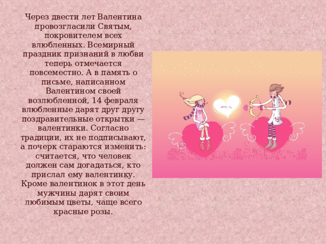 Через двести лет Валентина провозгласили Святым, покровителем всех влюбленных. Всемирный праздник признаний в любви теперь отмечается повсеместно. А в память о письме, написанном Валентином своей возлюбленной, 14 февраля влюбленные дарят друг другу поздравительные открытки — валентинки. Согласно традиции, их не подписывают, а почерк стараются изменить: считается, что человек должен сам догадаться, кто прислал ему валентинку. Кроме валентинок в этот день мужчины дарят своим любимым цветы, чаще всего красные розы. 