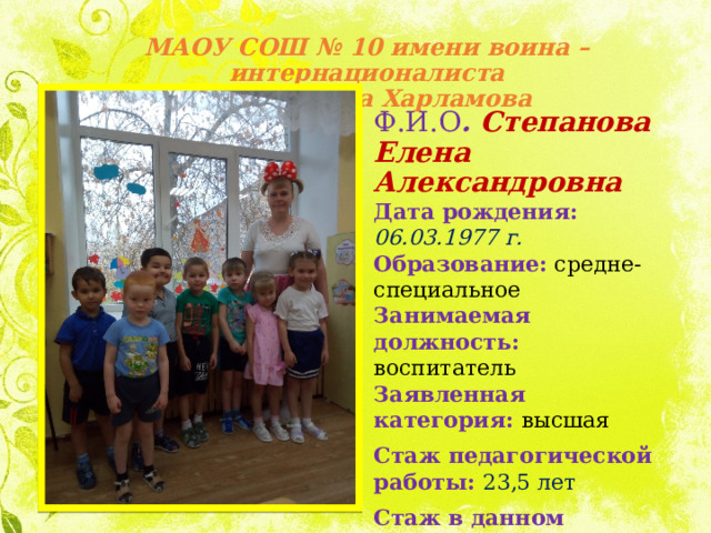 МАОУ СОШ № 10 имени воина – интернационалиста  Александра Харламова Ф.И.О . Степанова Елена Александровна Дата рождения: 06.03.1977 г. Образование:  средне-специальное Занимаемая должность: воспитатель Заявленная категория: высшая Стаж педагогической работы: 23,5 лет Стаж в данном учреждении: 14 лет 