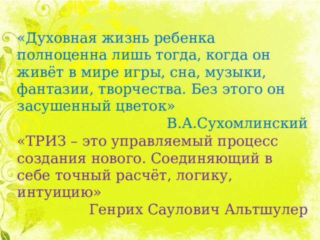 «Духовная жизнь ребенка полноценна лишь тогда, когда он живёт в мире игры, сна, музыки, фантазии, творчества. Без этого он засушенный цветок» В.А.Сухомлинский «ТРИЗ – это управляемый процесс создания нового. Соединяющий в себе точный расчёт, логику, интуицию» Генрих Саулович Альтшулер 