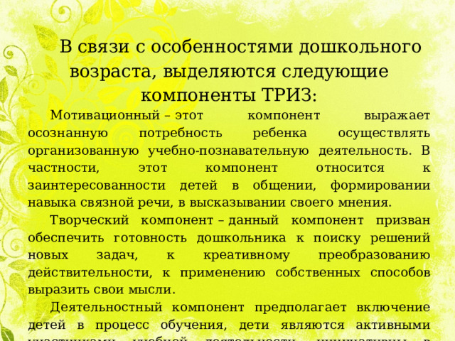 В связи с особенностями дошкольного возраста, выделяются следующие компоненты ТРИЗ: Мотивационный  –  этот компонент выражает осознанную потребность ребенка осуществлять организованную учебно-познавательную деятельность. В частности, этот компонент относится к заинтересованности детей в общении, формировании навыка связной речи, в высказывании своего мнения. Творческий компонент  –  данный компонент призван обеспечить готовность дошкольника к поиску решений новых задач, к креативному преобразованию действительности, к применению собственных способов выразить свои мысли. Деятельностный компонент предполагает включение детей в процесс обучения, дети являются активными участниками учебной деятельности, инициативны в выполнении заданий, направленных на формирование связной речи. 