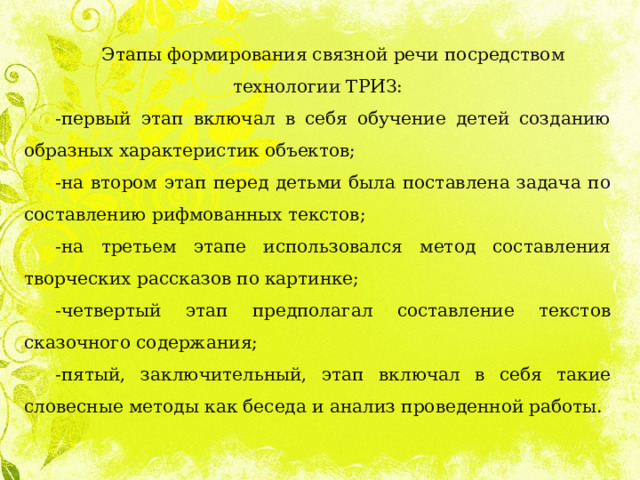 Этапы формирования связной речи посредством технологии ТРИЗ: -первый этап включал в себя обучение детей созданию образных характеристик объектов; -на втором этап перед детьми была поставлена задача по составлению рифмованных текстов; -на третьем этапе использовался метод составления творческих рассказов по картинке; -четвертый этап предполагал составление текстов сказочного содержания; -пятый, заключительный, этап включал в себя такие словесные методы как беседа и анализ проведенной работы. 