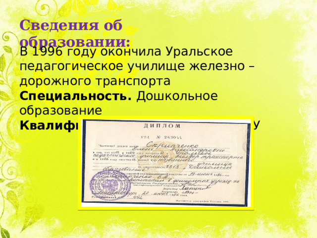 Сведения об образовании: В 1996 году окончила Уральское педагогическое училище железно – дорожного транспорта Специальность. Дошкольное образование Квалификация. Воспитатель в ДОУ 