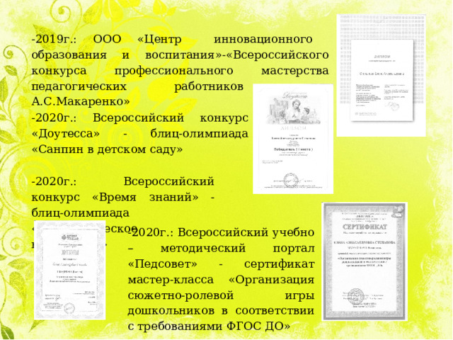 -2019г.: ООО «Центр инновационного образования и воспитания»-«Всероссийского конкурса профессионального мастерства педагогических работников имени А.С.Макаренко» -2020г.: Всероссийский конкурс «Доутесса» - блиц-олимпиада «Санпин в детском саду» -2020г.: Всероссийский конкурс «Время знаний» - блиц-олимпиада «Патриотическое воспитание» -2020г.: Всероссийский учебно – методический портал «Педсовет» - сертификат мастер-класса «Организация сюжетно-ролевой игры дошкольников в соответствии с требованиями ФГОС ДО» 