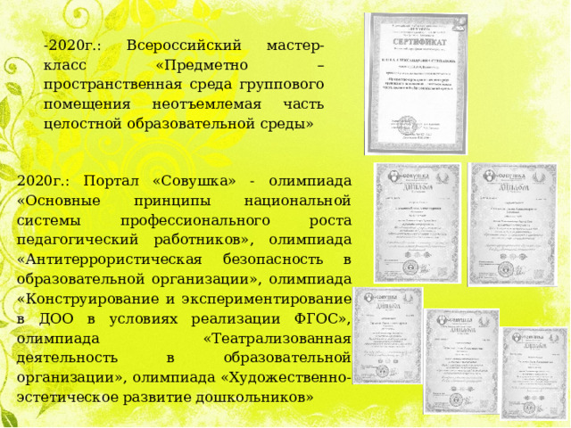 -2020г.: Всероссийский мастер-класс «Предметно – пространственная среда группового помещения неотъемлемая часть целостной образовательной среды» 2020г.: Портал «Совушка» - олимпиада «Основные принципы национальной системы профессионального роста педагогический работников», олимпиада «Антитеррористическая безопасность в образовательной организации», олимпиада «Конструирование и экспериментирование в ДОО в условиях реализации ФГОС», олимпиада «Театрализованная деятельность в образовательной организации», олимпиада «Художественно-эстетическое развитие дошкольников» 