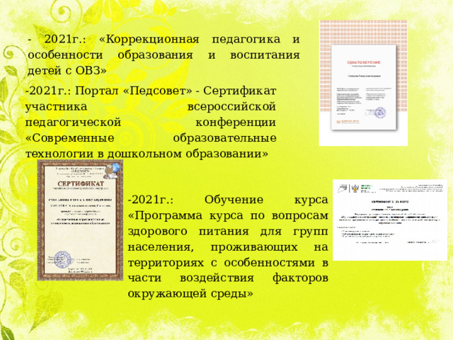 - 2021г.: «Коррекционная педагогика и особенности образования и воспитания детей с ОВЗ» -2021г.: Портал «Педсовет» - Сертификат участника всероссийской педагогической конференции «Современные образовательные технологии в дошкольном образовании» -2021г.: Обучение курса «Программа курса по вопросам здорового питания для групп населения, проживающих на территориях с особенностями в части воздействия факторов окружающей среды» 