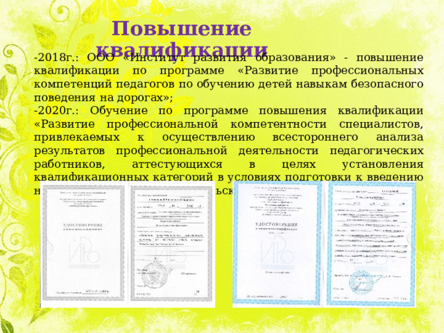 Повышение квалификации -2018г.: ООО «Институт развития образования» - повышение квалификации по программе «Развитие профессиональных компетенций педагогов по обучению детей навыкам безопасного поведения на дорогах»; -2020г.: Обучение по программе повышения квалификации «Развитие профессиональной компетентности специалистов, привлекаемых к осуществлению всестороннего анализа результатов профессиональной деятельности педагогических работников, аттестующихся в целях установления квалификационных категорий в условиях подготовки к введению национальной системы учительского роста»; 