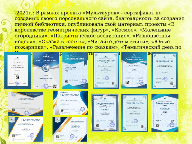 -2021г.: В рамках проекта «Мультиурок» - сертификат по созданию своего персонального сайта, благодарность за создание личной библиотеки, опубликовала свой материал: проекты «В королевстве геометрических фигур», «Космос», «Маленькие огородники», «Патриотическое воспитание», «Разноцветная неделя», «Сказка в гостях», «Читайте детям книги», «Юные пожарники», «Развлечение по сказкам», «Тематический день по Чуковскому», открытое занятие с детьми старшего возраста 