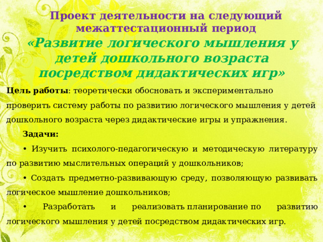 Проект деятельности на следующий межаттестационный период «Развитие логического мышления у детей дошкольного возраста посредством дидактических игр» Цель работы : теоретически обосновать и экспериментально проверить систему работы по развитию логического мышления у детей дошкольного возраста через дидактические игры и упражнения. Задачи: • Изучить психолого-педагогическую и методическую литературу по развитию мыслительных операций у дошкольников; • Создать предметно-развивающую среду, позволяющую развивать логическое мышление дошкольников; • Разработать и реализовать планирование по развитию логического мышления у детей посредством дидактических игр.   