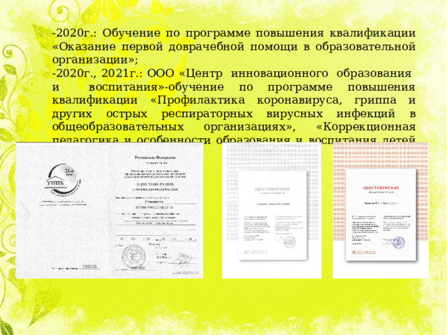 -2020г.: Обучение по программе повышения квалификации «Оказание первой доврачебной помощи в образовательной организации»; -2020г., 2021г.: ООО «Центр инновационного образования и воспитания»-обучение по программе повышения квалификации «Профилактика коронавируса, гриппа и других острых респираторных вирусных инфекций в общеобразовательных организациях», «Коррекционная педагогика и особенности образования и воспитания детей с ОВЗ»; 