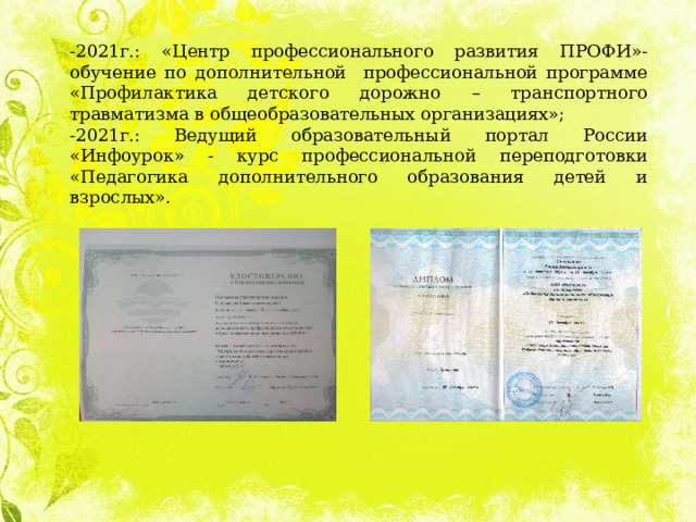 -2021г.: «Центр профессионального развития ПРОФИ»-обучение по дополнительной профессиональной программе «Профилактика детского дорожно – транспортного травматизма в общеобразовательных организациях»; -2021г.: Ведущий образовательный портал России «Инфоурок» - курс профессиональной переподготовки «Педагогика дополнительного образования детей и взрослых». 