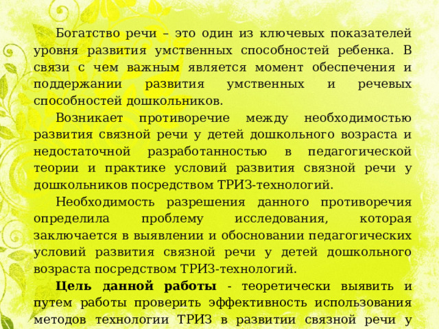 Богатство речи – это один из ключевых показателей уровня развития умственных способностей ребенка. В связи с чем важным является момент обеспечения и поддержании развития умственных и речевых способностей дошкольников. Возникает противоречие между необходимостью развития связной речи у детей дошкольного возраста и недостаточной разработанностью в педагогической теории и практике условий развития связной речи у дошкольников посредством ТРИЗ-технологий. Необходимость разрешения данного противоречия определила проблему исследования, которая заключается в выявлении и обосновании педагогических условий развития связной речи у детей дошкольного возраста посредством ТРИЗ-технологий. Цель данной работы - теоретически выявить и путем работы проверить эффективность использования методов технологии ТРИЗ в развитии связной речи у детей дошкольного возраста. 
