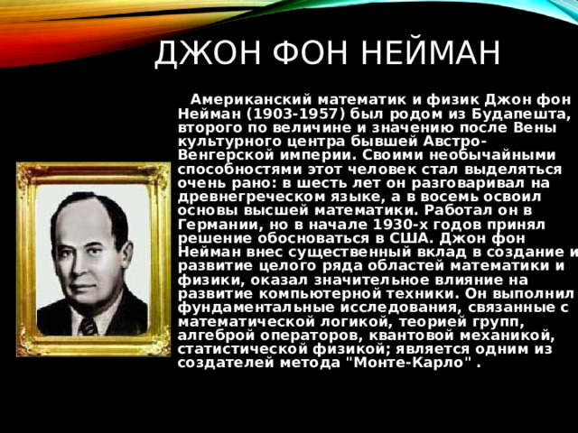 ДЖОН ФОН НЕЙМАН  Американский математик и физик Джон фон Нейман (1903-1957) был родом из Будапешта, второго по величине и значению после Вены культурного центра бывшей Австро-Венгерской империи. Своими необычайными способностями этот человек стал выделяться очень рано: в шесть лет он разговаривал на древнегреческом языке, а в восемь освоил основы высшей математики. Работал он в Германии, но в начале 1930-х годов принял решение обосноваться в США. Джон фон Нейман внес существенный вклад в создание и развитие целого ряда областей математики и физики, оказал значительное влияние на развитие компьютерной техники. Он выполнил фундаментальные исследования, связанные с математической логикой, теорией групп, алгеброй операторов, квантовой механикой, статистической физикой; является одним из создателей метода 
