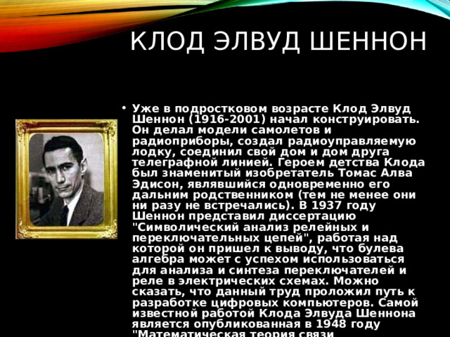 КЛОД ЭЛВУД ШЕННОН Уже в подростковом возрасте Клод Элвуд Шеннон (1916-2001) начал конструировать. Он делал модели самолетов и радиоприборы, создал радиоуправляемую лодку, соединил свой дом и дом друга телеграфной линией. Героем детства Клода был знаменитый изобретатель Томас Алва Эдисон, являвшийся одновременно его дальним родственником (тем не менее они ни разу не встречались). В 1937 году Шеннон представил диссертацию 