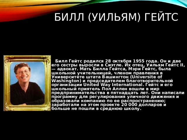 БИЛЛ (УИЛЬЯМ) ГЕЙТС  Билл Гейтс родился 28 октября 1955 года. Он и две его сестры выросли в Сиэтле. Их отец, Уильям Гейтс II , — адвокат. Мать Билла Гейтса, Мэри Гейтс, была школьной учительницей, членом правления в Университете штата Вашингтон ( Universite of Washington ) и председателем благотворительной организации United Way International . Гейтс и его школьный приятель Пол Аллен вошли в мир предпринимательства в пятнадцать лет. Они написали программу для регулирования уличного движения и образовали компанию по ее распространению; заработали на этом проекте 20 000 долларов и больше не пошли в среднюю школу. 