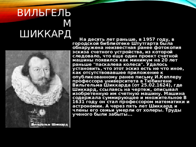ВИЛЬГЕЛЬМ ШИККАРД  На десять лет раньше, в 1957 году, в городской библиотеке Штутгарта была обнаружена неизвестная ранее фотокопия эскиза счетного устройства, из которой следовало, что еще один проект счетной машины появился как минимум на 20 лет раньше 