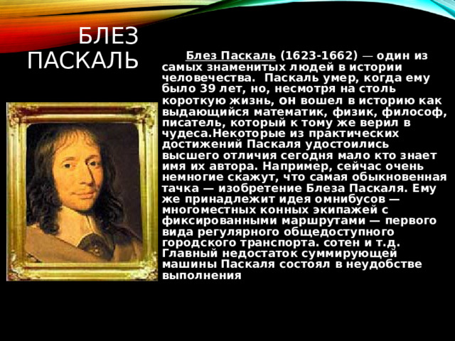 БЛЕЗ ПАСКАЛЬ  Блез Паскаль (1623-1662) — один из самых  знаменитых людей в истории человечества.   Паскаль умер, когда ему было 39 лет, но, несмотря на столь короткую жизнь, он вошел в историю как выдающийся математик, физик, философ, писатель, который к тому же верил в чудеса.Некоторые из практических достижений Паскаля удостоились высшего отличия сегодня мало кто знает имя их автора. Например, сейчас очень немногие скажут, что самая обыкновенная тачка — изобретение Блеза Паскаля. Ему же принадлежит идея омнибусов — многоместных конных экипажей с фиксированными маршрутами — первого вида регулярного общедоступного городского транспорта. сотен и т.д. Главный недостаток суммирующей машины Паскаля состоял в неудобстве выполнения 