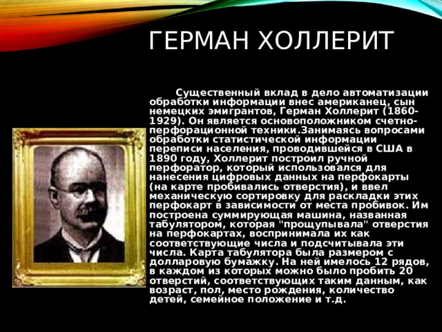 ГЕРМАН ХОЛЛЕРИТ  Существенный вклад в дело автоматизации обработки информации внес американец, сын немецких эмигрантов, Герман Холлерит (1860-1929). Он является основоположником счетно-перфорационной техники.Занимаясь вопросами обработки статистической информации переписи населения, проводившейся в США в 1890 году, Холлерит построил ручной перфоратор, который использовался для нанесения цифровых данных на перфокарты (на карте пробивались отверстия), и ввел механическую сортировку для раскладки этих перфокарт в зависимости от места пробивок. Им построена суммирующая машина, названная табулятором, которая 