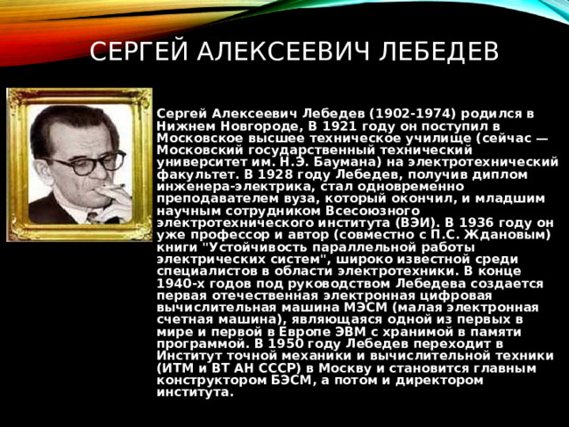 СЕРГЕЙ АЛЕКСЕЕВИЧ ЛЕБЕДЕВ Сергей Алексеевич Лебедев (1902-1974) родился в Нижнем Новгороде, В 1921 году он поступил в Московское высшее техническое училище (сейчас — Московский государственный технический университет им. Н.Э. Баумана) на электротехнический факультет. В 1928 году Лебедев, получив диплом инженера-электрика, стал одновременно преподавателем вуза, который окончил, и младшим научным сотрудником Всесоюзного электротехнического института (ВЭИ). В 1936 году он уже профессор и автор (совместно с П.С. Ждановым) книги 