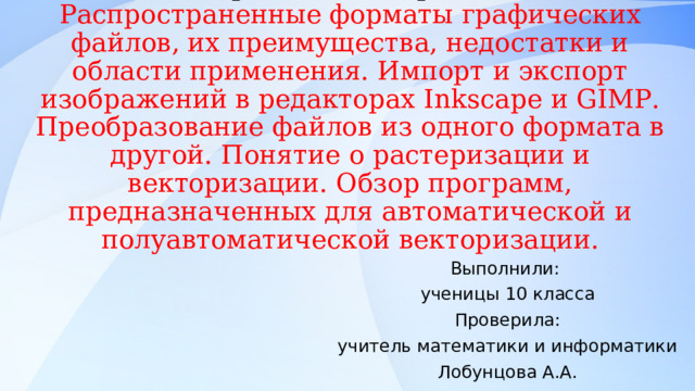Конвертация и обмен изображениями между различными программами. Растеризация и векторизация изображений.  Распространенные форматы графических файлов, их преимущества, недостатки и области применения. Импорт и экспорт изображений в редакторах Inks с ape и GIMP . Преобразование файлов из одного формата в другой. Понятие о растеризации и векторизации. Обзор программ, предназначенных для автоматической и полуавтоматической векторизации. Выполнили: ученицы 10 класса Проверила: учитель математики и информатики Лобунцова А.А. 