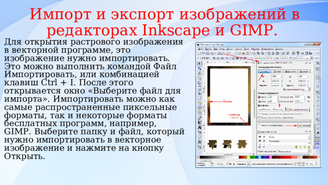 Импорт и экспорт изображений в редакторах Inksсape и GIMP. Для открытия растрового изображения в векторной программе, это изображение нужно импортировать. Это можно выполнить командой Файл Импортировать, или комбинацией клавиш Ctrl + I. После этого открывается окно «Выберите файл для импорта». Импортировать можно как самые распространенные пиксельные форматы, так и некоторые форматы бесплатных программ, например, GIMP. Выберите папку и файл, который нужно импортировать в векторное изображение и нажмите на кнопку Открыть. 