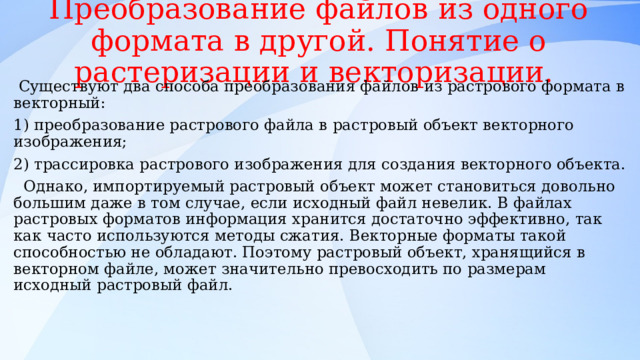 Преобразование файлов из одного формата в другой. Понятие о растеризации и векторизации.  Существуют два способа преобразования файлов из растрового формата в векторный: 1) преобразование растрового файла в растровый объект векторного изображения; 2) трассировка растрового изображения для создания векторного объекта.  Однако, импортируемый растровый объект может становиться довольно большим даже в том случае, если исходный файл невелик. В файлах растровых форматов информация хранится достаточно эффективно, так как часто используются методы сжатия. Векторные форматы такой способностью не обладают. Поэтому растровый объект, хранящийся в векторном файле, может значительно превосходить по размерам исходный растровый файл. 
