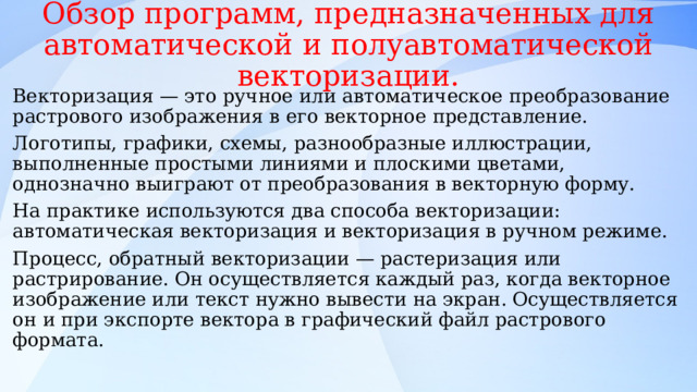 Обзор программ, предназначенных для автоматической и полуавтоматической векторизации. Векторизация — это ручное или автоматическое преобразование растрового изображения в его векторное представление. Логотипы, графики, схемы, разнообразные иллюстрации, выполненные простыми линиями и плоскими цветами, однозначно выиграют от преобразования в векторную форму. На практике используются два способа векторизации: автоматическая векторизация и векторизация в ручном режиме. Процесс, обратный векторизации — растеризация или растрирование. Он осуществляется каждый раз, когда векторное изображение или текст нужно вывести на экран. Осуществляется он и при экспорте вектора в графический файл растрового формата. 