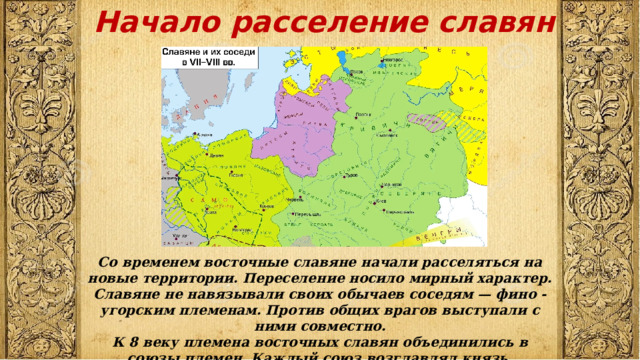 Начало расселение славян   Со временем восточные славяне начали расселяться на новые территории. Переселение носило мирный характер. Славяне не навязывали своих обычаев соседям — фино - угорским племенам. Против общих врагов выступали с ними совместно. К 8 веку племена восточных славян объединились в союзы племен. Каждый союз возглавлял князь. 