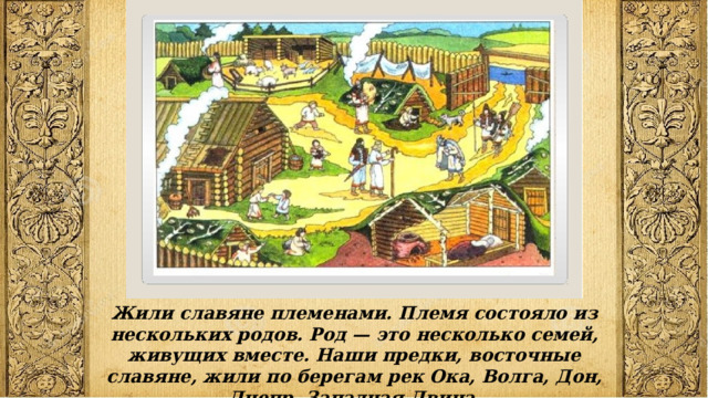 Жили славяне племенами. Племя состояло из нескольких родов. Род — это несколько семей, живущих вместе. Наши предки, восточные славяне, жили по берегам рек Ока, Волга, Дон, Днепр, Западная Двина. 