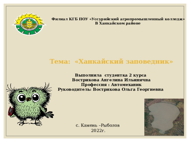 Филиал КГБ ПОУ «Уссурийский агропромышленный колледж» В Ханкайском районе Тема: «Ханкайский заповедник»  Выполнила студентка 2 курса Вострикова Ангелина Ильинична Профессия : Автомеханик Руководитель: Вострикова Ольга Георгиевна с. Камень –Рыболов 2022г. 
