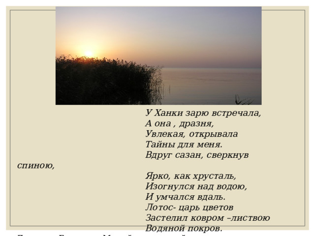  У Ханки зарю встречала,  А она , дразня,  Увлекая, открывала  Тайны для меня.  Вдруг сазан, сверкнув спиною,  Ярко, как хрусталь,  Изогнулся над водою,  И умчался вдаль.  Лотос- царь цветов  Застелил ковром –листвою  Водяной покров. Людмила Бондарь «Милый сердцу край» 