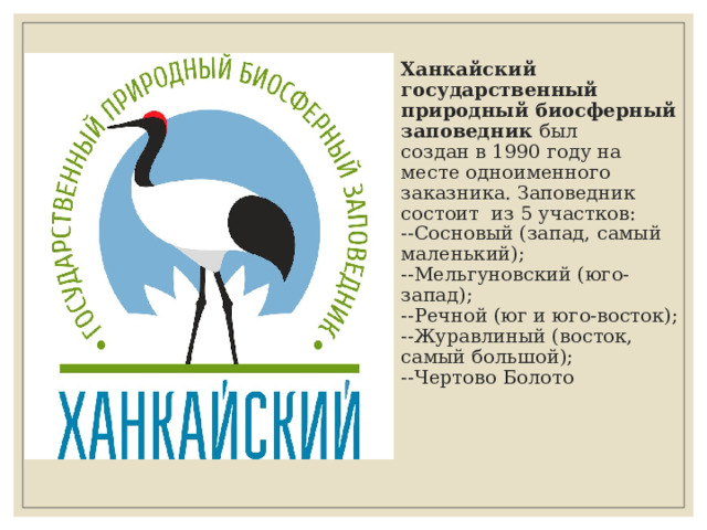 Ханкайский государственный  природный биосферный заповедник был  создан в 1990 году на месте одноименного заказника. Заповедник состоит из 5 участков:  --Сосновый (запад, самый маленький);  --Мельгуновский (юго-запад);  --Речной (юг и юго-восток);  --Журавлиный (восток, самый большой);  --Чертово Болото    