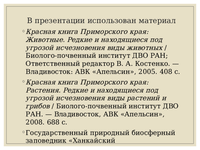  В презентации использован материал Красная книга Приморского края: Животные. Редкие и находящиеся под угрозой исчезновения виды животных  / Биолого-почвенный институт ДВО РАН; Ответственный редактор В. А. Костенко. — Владивосток: АВК «Апельсин», 2005. 408 с. Красная книга Приморского края: Растения. Редкие и находящиеся под угрозой исчезновения виды растений и грибов  / Биолого-почвенный институт ДВО РАН. — Владивосток, АВК «Апельсин», 2008. 688 с. Государственный природный биосферный заповедник «Ханкайский 