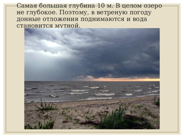 Самая большая глубина 10 м. В целом озеро не глубокое. Поэтому, в ветреную погоду донные отложения поднимаются и вода становится мутной. 