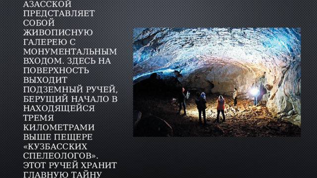 Доступная часть Азасской представляет собой живописную галерею с монументальным входом. Здесь на поверхность выходит подземный ручей, берущий начало в находящейся тремя километрами выше пещере «Кузбасских спелеологов». Этот ручей хранит главную тайну Азасской. 