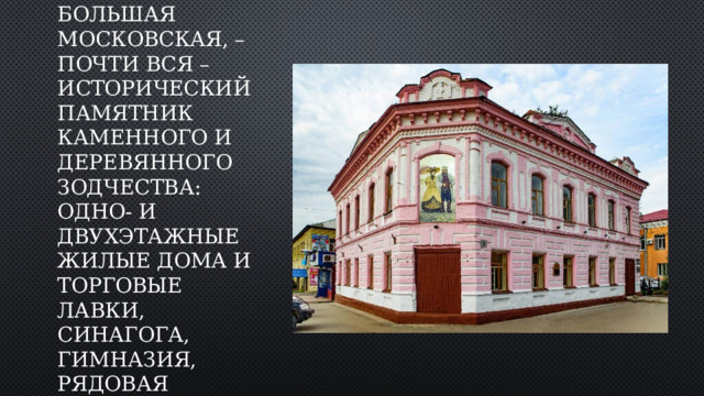 Улица Ленина, – бывшая Большая Московская, – почти вся – исторический памятник каменного и деревянного зодчества: одно- и двухэтажные жилые дома и торговые лавки, синагога, гимназия, рядовая городская застройка. 