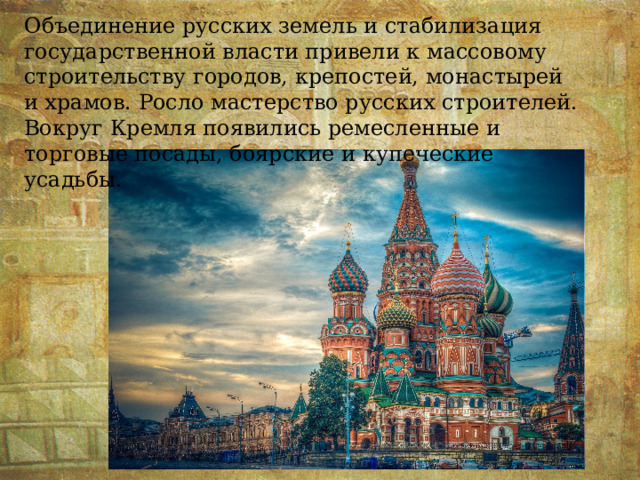 Объединение русских земель и стабилизация государственной власти привели к массовому строительству городов, крепостей, монастырей и храмов. Росло мастерство русских строителей. Вокруг Кремля появились ремесленные и торговые посады, боярские и купеческие усадьбы. 