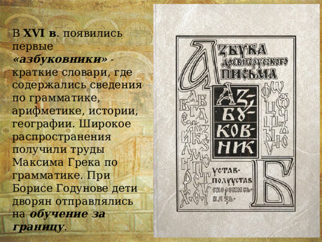 В XVI в . появились первые «азбуковники» - краткие словари, где содержались сведения по грамматике, арифметике, истории, географии. Широкое распространения получили труды Максима Грека по грамматике. При Борисе Годунове дети дворян отправлялись на обучение за границу . 