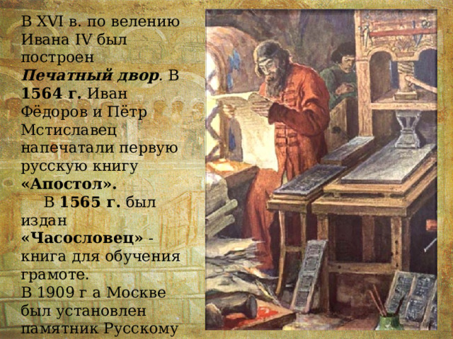 В XVI в. по велению Ивана IV был построен Печатный двор . В 1564 г. Иван Фёдоров и Пётр Мстиславец напечатали первую русскую книгу «Апостол».  В 1565 г. был издан «Часословец» - книга для обучения грамоте. В 1909 г а Москве был установлен памятник Русскому первопечатнику. 