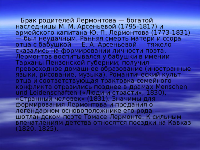  Брак родителей Лермонтова — богатой наследницы М. М. Арсеньевой (1795-1817) и армейского капитана Ю. П. Лермонтова (1773-1831) — был неудачным. Ранняя смерть матери и ссора отца с бабушкой — Е. А. Арсеньевой — тяжело сказались на формировании личности поэта. Лермонтов воспитывался у бабушки в имении Тарханы Пензенской губернии; получил превосходное домашнее образование (иностранные языки, рисование, музыка). Романтический культ отца и соответствующая трактовка семейного конфликта отразились позднее в драмах Menschen und Leidenschaften («Люди и страсти», 1830), «Странный человек» (1831). Значимы для формирования Лермонтова и предания о легендарном основоположнике его рода — шотландском поэте Томасе Лермонте. К сильным впечатлениям детства относятся поездки на Кавказ (1820, 1825). 