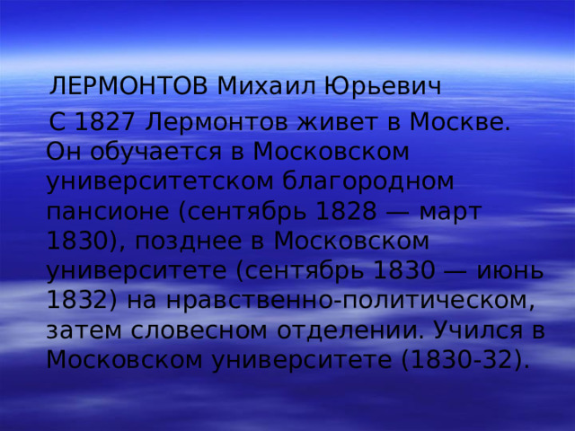  ЛЕРМОНТОВ Михаил Юрьевич  С 1827 Лермонтов живет в Москве. Он обучается в Московском университетском благородном пансионе (сентябрь 1828 — март 1830), позднее в Московском университете (сентябрь 1830 — июнь 1832) на нравственно-политическом, затем словесном отделении. Учился в Московском университете (1830-32). 