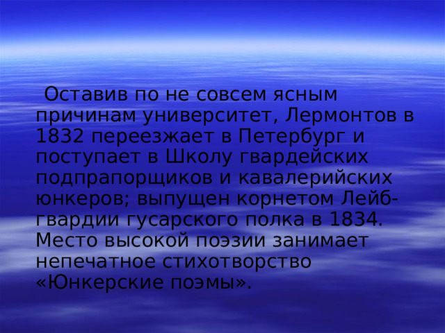  Оставив по не совсем ясным причинам университет, Лермонтов в 1832 переезжает в Петербург и поступает в Школу гвардейских подпрапорщиков и кавалерийских юнкеров; выпущен корнетом Лейб-гвардии гусарского полка в 1834. Место высокой поэзии занимает непечатное стихотворство «Юнкерские поэмы». 