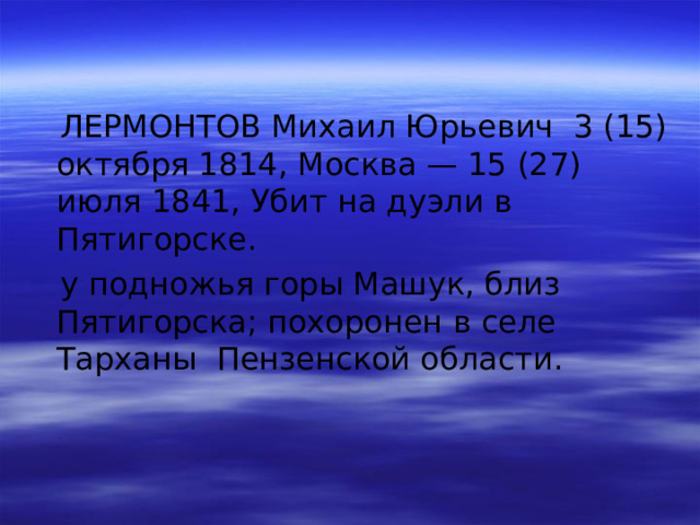  ЛЕРМОНТОВ Михаил Юрьевич 3 (15) октября 1814, Москва — 15 (27) июля 1841, Убит на дуэли в Пятигорске.  у подножья горы Машук, близ Пятигорска; похоронен в селе Тарханы Пензенской области. 