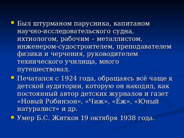 Был штурманом парусника, капитаном научно-исследовательского судна, ихтиологом, рабочим – металлистом, инженером-судостроителем, преподавателем физики и черчения, руководителем технического училища, много путешествовал. Печатался с 1924 года, обращаясь всё чаще к детской аудитории, которую он находил, как постоянный автор детских журналов и газет «Новый Робинзон», «Чиж», «Ёж», «Юный натуралист» и др. Умер Б.С. Житков 19 октября 1938 года. 