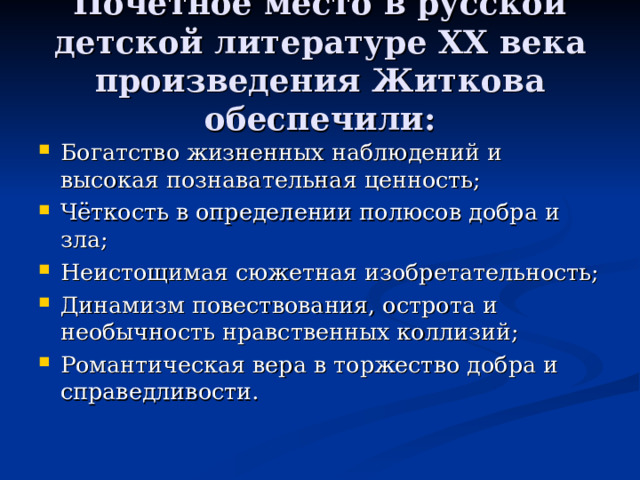 Почётное место в русской детской литературе XX века произведения Житкова обеспечили: Богатство жизненных наблюдений и высокая познавательная ценность; Чёткость в определении полюсов добра и зла; Неистощимая сюжетная изобретательность; Динамизм повествования, острота и необычность нравственных коллизий; Романтическая вера в торжество добра и справедливости.  