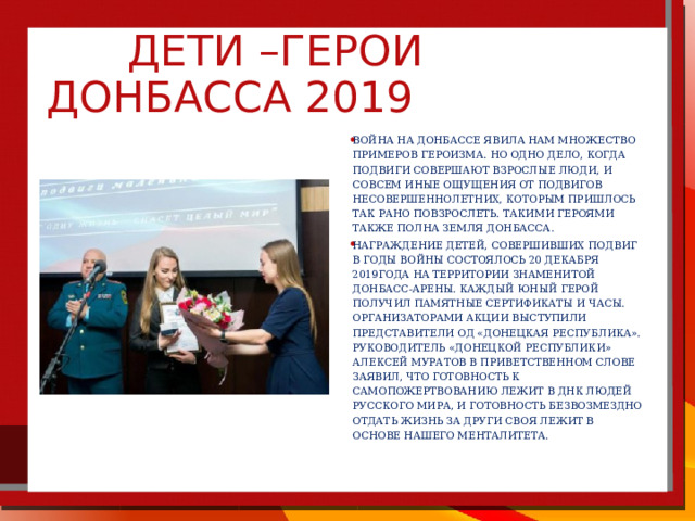    Дети –герои Донбасса 2019   Война на Донбассе явила нам множество примеров героизма. Но одно дело, когда подвиги совершают взрослые люди, и cовсем иные ощущения от подвигов несовершеннолетних, которым пришлось так рано повзрослеть. Такими героями также полна земля Донбасса. Награждение детей, совершивших подвиг в годы войны состоялось 20 декабря 2019года на территории знаменитой Донбасс-Арены. Каждый юный герой получил памятные сертификаты и часы. Организаторами акции выступили представители ОД «Донецкая республика». Руководитель «Донецкой республики» Алексей Муратов в приветственном слове заявил, что готовность к самопожертвованию лежит в ДНК людей Русского мира, и готовность безвозмездно отдать жизнь за други своя лежит в основе нашего менталитета.  