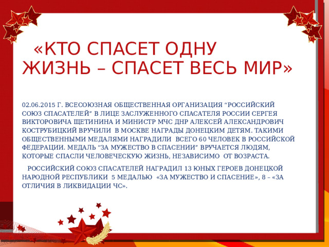  «Кто спасет одну жизнь – спасет весь мир» 02.06.2015 г. Всесоюзная общественная организация “Российский союз спасателей” в лице заслуженного спасателя России Сергея Викторовича Щетинина и министр МЧС ДНР Алексей Александрович Кострубицкий вручили в москве награды донецким детям. Такими общественными медалями наградили всего 60 человек в Российской Федерации. Медаль “За мужество в спасении” вручается людям, которые спасли человеческую жизнь, независимо от возраста.  Российский союз спасателей наградил 13 юных героев Донецкой Народной Республики 5 медалью «За мужество и спасение», 8 – «За отличия в ликвидации ЧС». 
