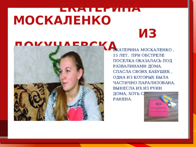  Екатерина Москаленко из Докучаевска Екатерина Москаленко , 15 лет, При обстреле поселка оказалась под развалинами дома. спасла своих бабушек , одна из которых была частично парализована. вынесла их из руин дома, хоть сама была ранена. 